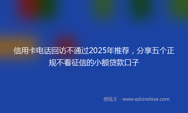 信用卡电话回访不通过2025年推荐，分享五个正规不看征信的小额贷款口子
