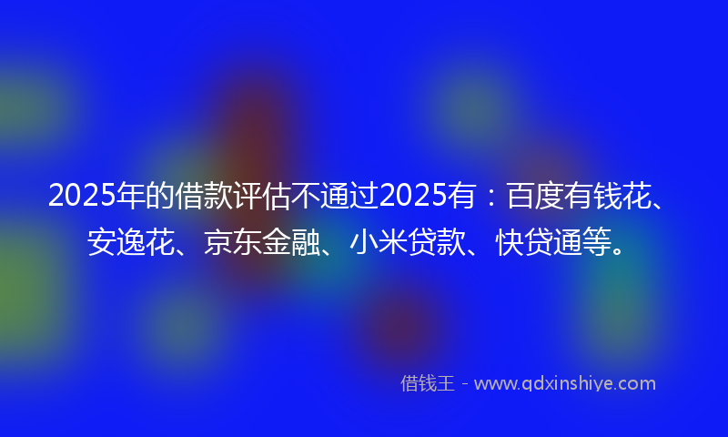 2025年的借款评估不通过2025有：百度有钱花、安逸花、京东金融、小米贷款、快贷通等。