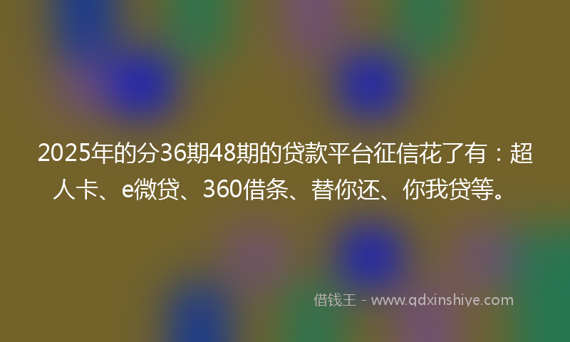 2025年的分36期48期的贷款平台征信花了有：超人卡、e微贷、360借条、替你还、你我贷等。
