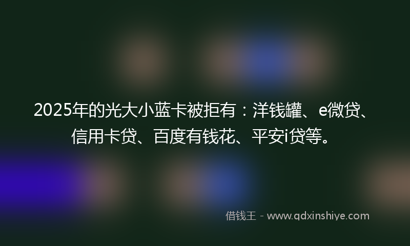 2025年的光大小蓝卡被拒有：洋钱罐、e微贷、信用卡贷、百度有钱花、平安i贷等。