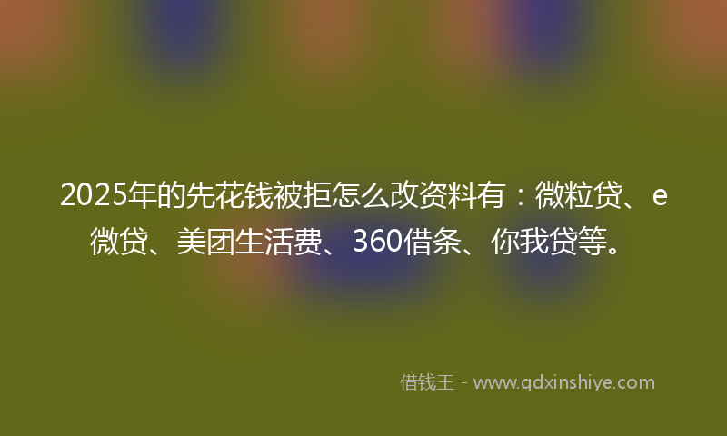 2025年的先花钱被拒怎么改资料有：微粒贷、e微贷、美团生活费、360借条、你我贷等。