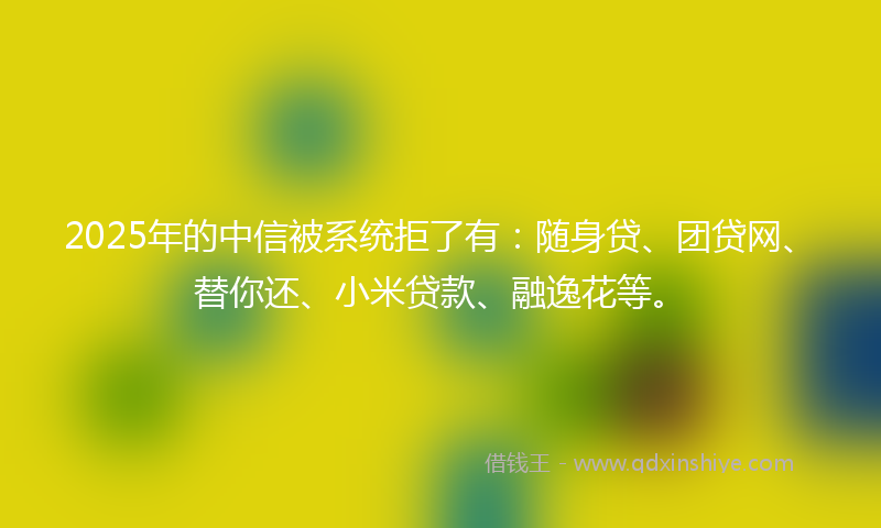 2025年的中信被系统拒了有：随身贷、团贷网、替你还、小米贷款、融逸花等。