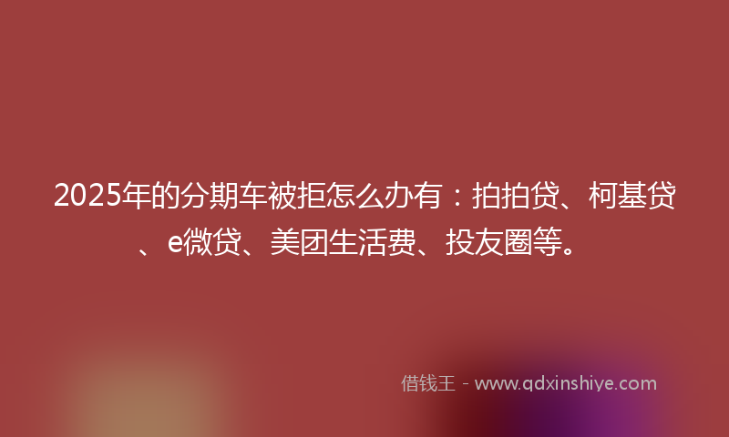 2025年的分期车被拒怎么办有：拍拍贷、柯基贷、e微贷、美团生活费、投友圈等。