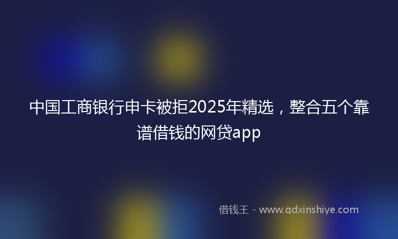 中国工商银行申卡被拒2025年精选,整合五个靠谱借钱的网贷app