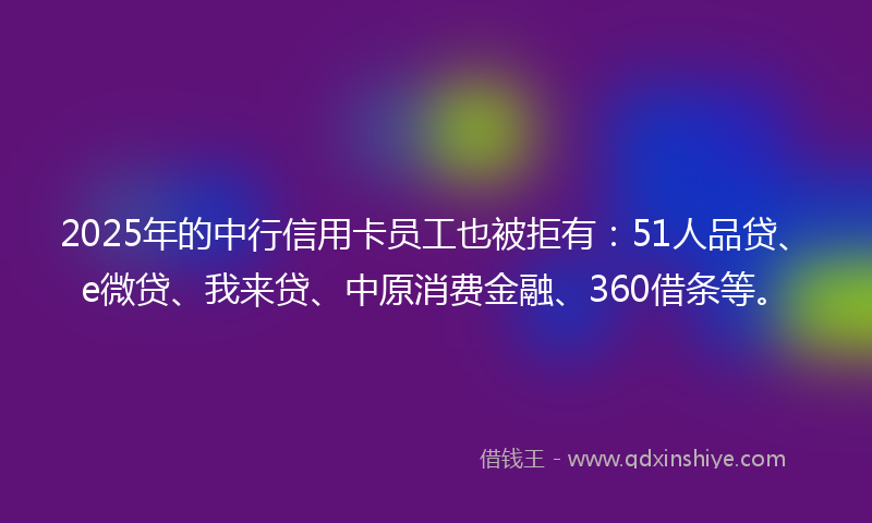 2025年的中行信用卡员工也被拒有：51人品贷、e微贷、我来贷、中原消费金融、360借条等。
