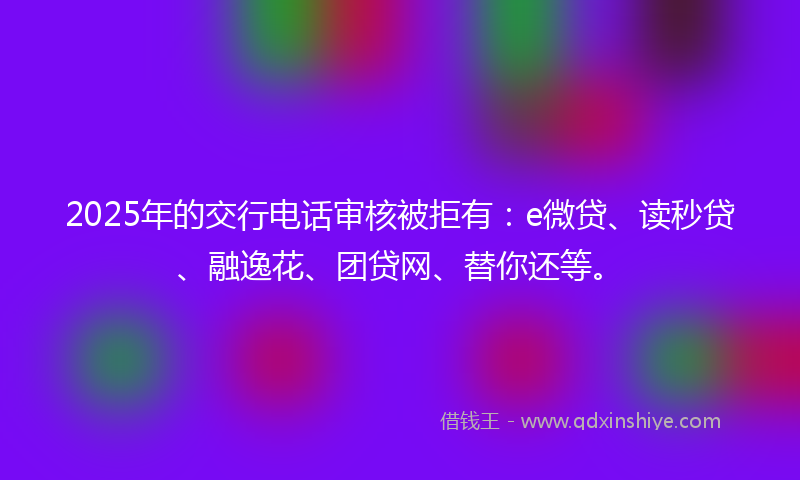 2025年的交行电话审核被拒有：e微贷、读秒贷、融逸花、团贷网、替你还等。