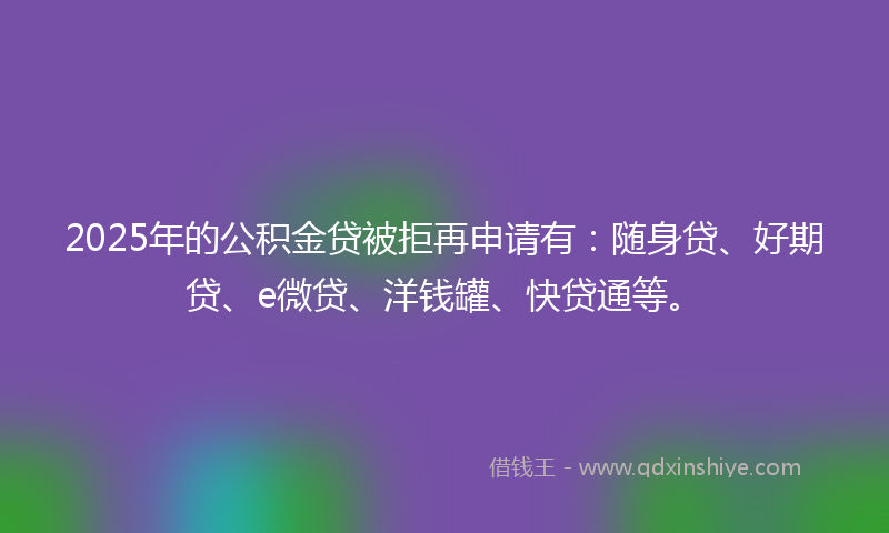 2025年的公积金贷被拒再申请有：随身贷、好期贷、e微贷、洋钱罐、快贷通等。