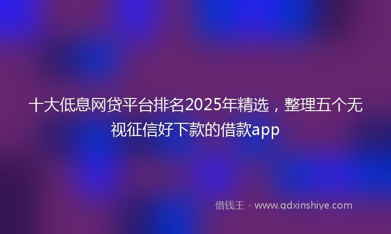 十大低息网贷平台排名2025年精选，整理五个无视征信好下款的借款app