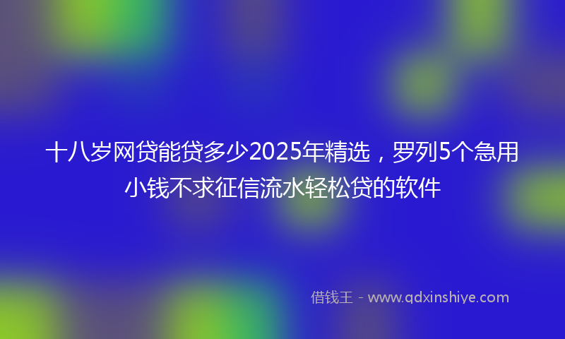 十八岁网贷能贷多少2025年精选，罗列5个急用小钱不求征信流水轻松贷的软件