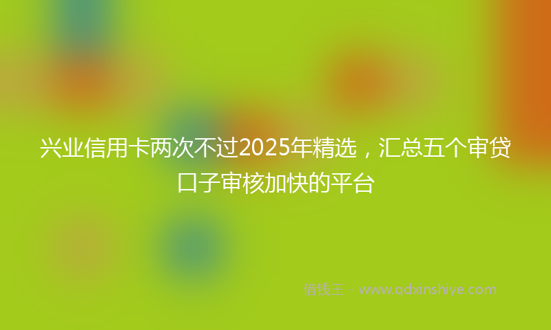 兴业信用卡两次不过2025年精选，汇总五个审贷口子审核加快的平台