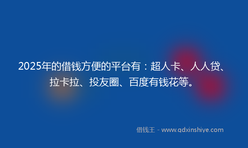 2025年的借钱方便的平台有：超人卡、人人贷、拉卡拉、投友圈、百度有钱花等。