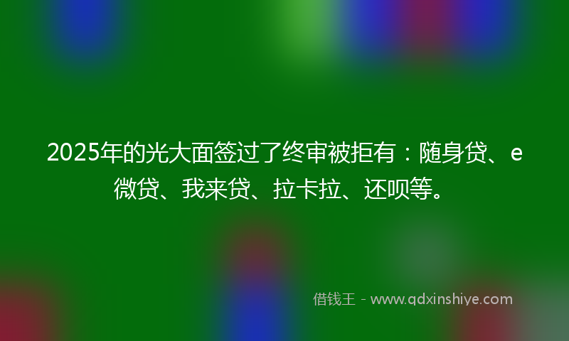 2025年的光大面签过了终审被拒有：随身贷、e微贷、我来贷、拉卡拉、还呗等。