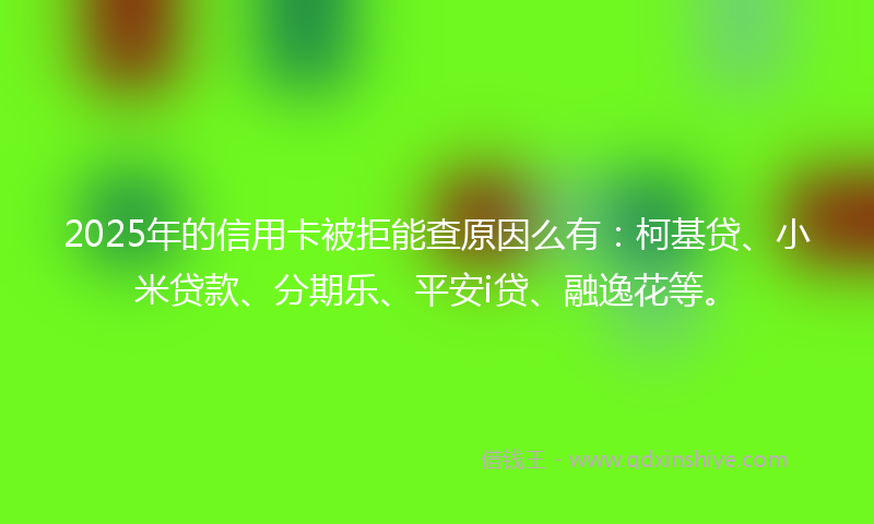 2025年的信用卡被拒能查原因么有：柯基贷、小米贷款、分期乐、平安i贷、融逸花等。