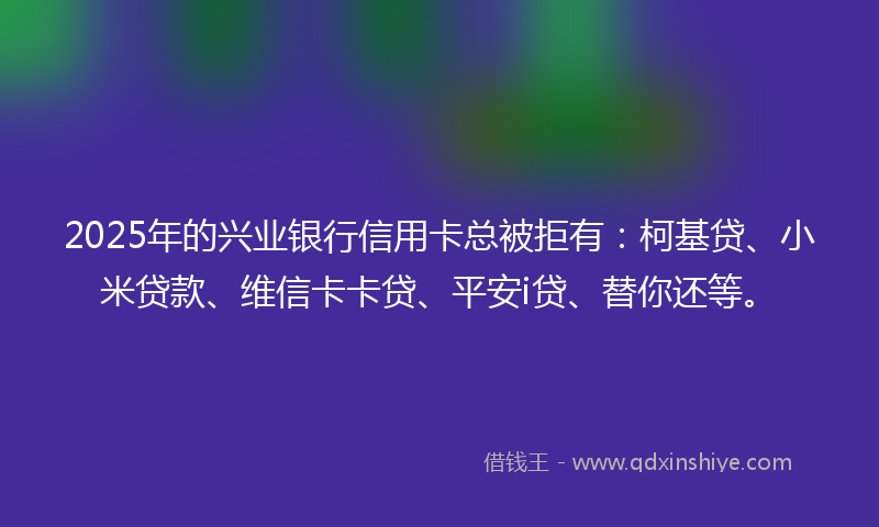 2025年的兴业银行信用卡总被拒有：柯基贷、小米贷款、维信卡卡贷、平安i贷、替你还等。
