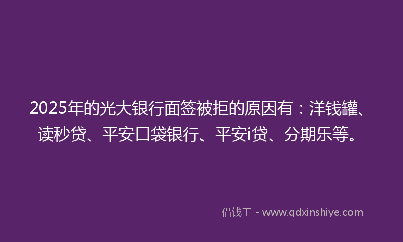 2025年的光大银行面签被拒的原因有：洋钱罐、读秒贷、平安口袋银行、平安i贷、分期乐等。