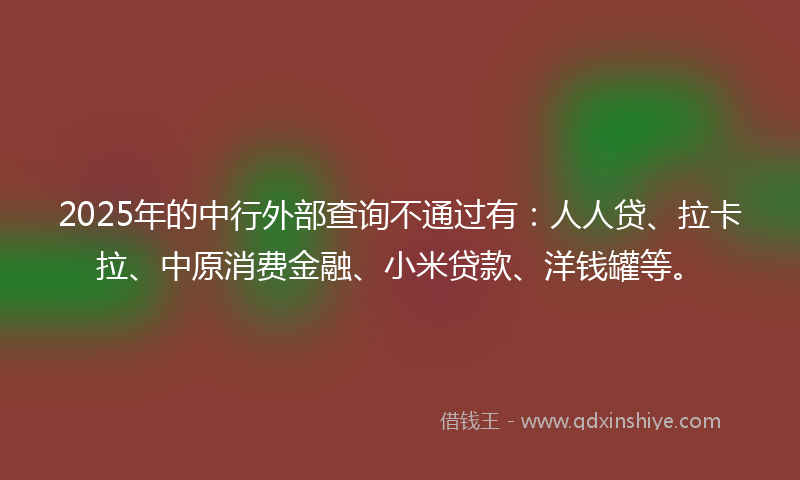 2025年的中行外部查询不通过有：人人贷、拉卡拉、中原消费金融、小米贷款、洋钱罐等。