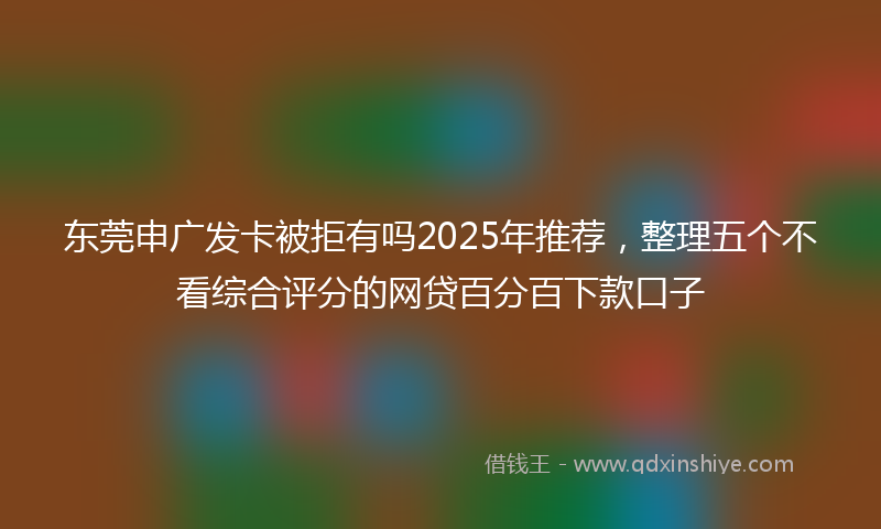 东莞申广发卡被拒有吗2025年推荐，整理五个不看综合评分的网贷百分百下款口子