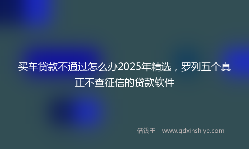 买车贷款不通过怎么办2025年精选，罗列五个真正不查征信的贷款软件