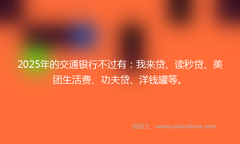 2025年的交通银行不过有：我来贷、读秒贷、美团生活费、功夫贷、洋钱罐等。