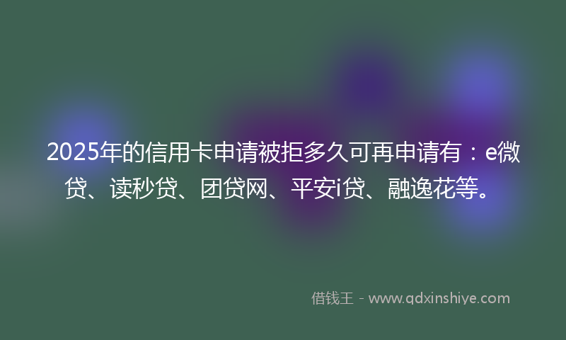2025年的信用卡申请被拒多久可再申请有：e微贷、读秒贷、团贷网、平安i贷、融逸花等。