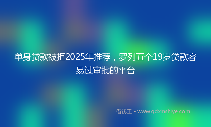 单身贷款被拒2025年推荐，罗列五个19岁贷款容易过审批的平台