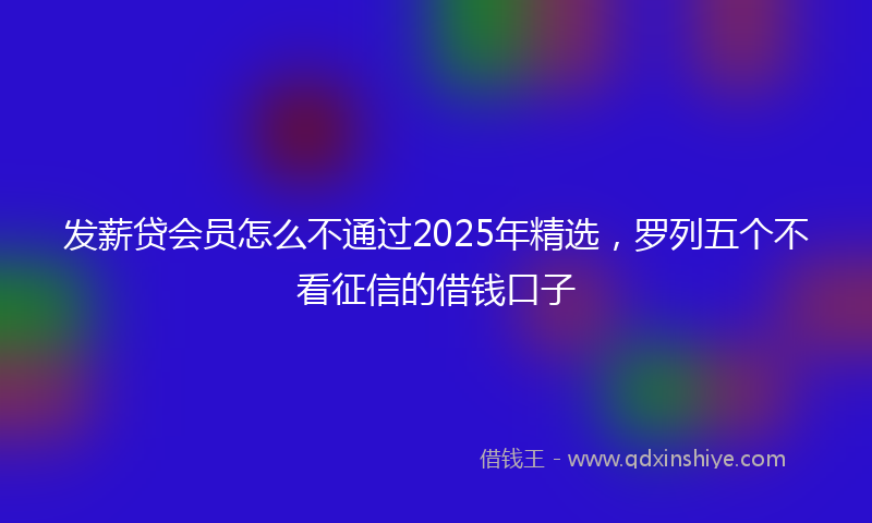 发薪贷会员怎么不通过2025年精选，罗列五个不看征信的借钱口子