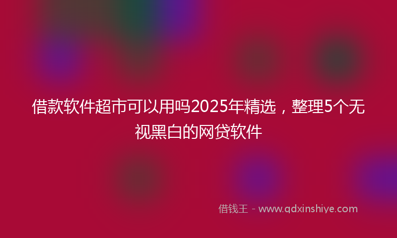 借款软件超市可以用吗2025年精选，整理5个无视黑白的网贷软件