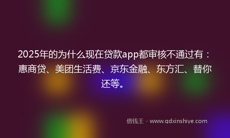 2025年的为什么现在贷款app都审核不通过有：惠商贷、美团生活费、京东金融、东方汇、替你还等。