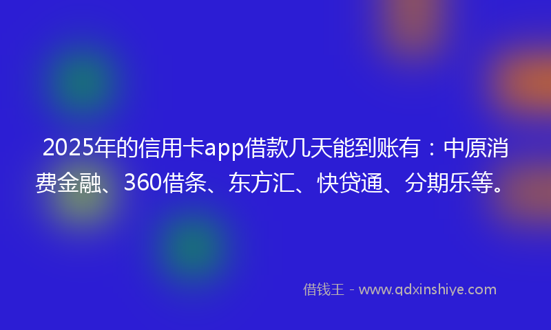 2025年的信用卡app借款几天能到账有：中原消费金融、360借条、东方汇、快贷通、分期乐等。