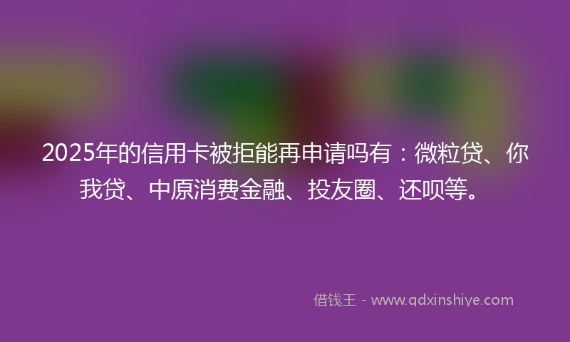 2025年的信用卡被拒能再申请吗有：微粒贷、你我贷、中原消费金融、投友圈、还呗等。