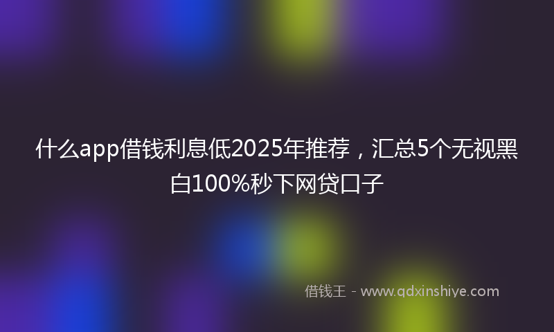 什么app借钱利息低2025年推荐，汇总5个无视黑白100%秒下网贷口子
