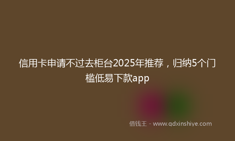 信用卡申请不过去柜台2025年推荐，归纳5个门槛低易下款app