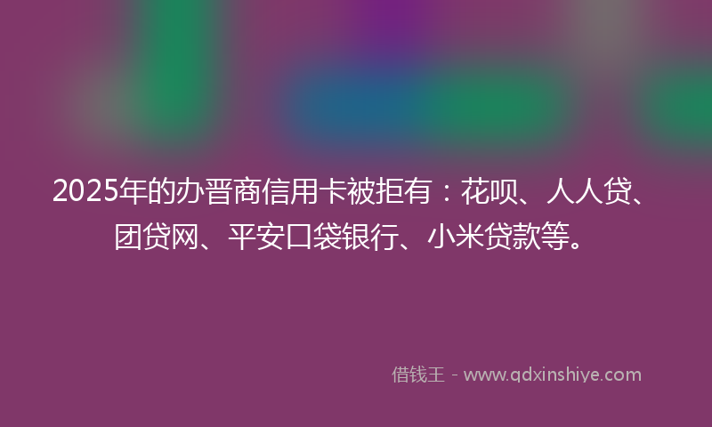 2025年的办晋商信用卡被拒有：花呗、人人贷、团贷网、平安口袋银行、小米贷款等。