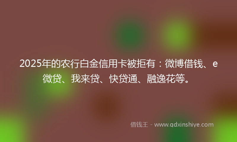 2025年的农行白金信用卡被拒有：微博借钱、e微贷、我来贷、快贷通、融逸花等。
