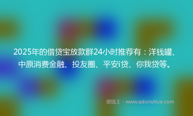 2025年的借贷宝放款群24小时推荐有：洋钱罐、中原消费金融、投友圈、平安i贷、你我贷等。