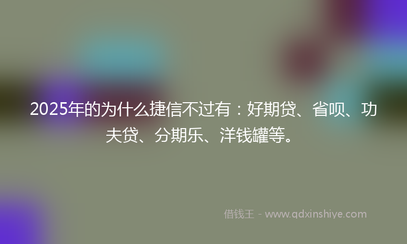 2025年的为什么捷信不过有：好期贷、省呗、功夫贷、分期乐、洋钱罐等。