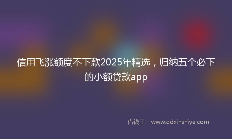 信用飞涨额度不下款2025年精选，归纳五个必下的小额贷款app