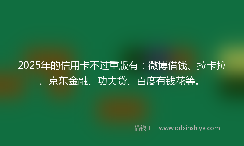 2025年的信用卡不过重版有：微博借钱、拉卡拉、京东金融、功夫贷、百度有钱花等。
