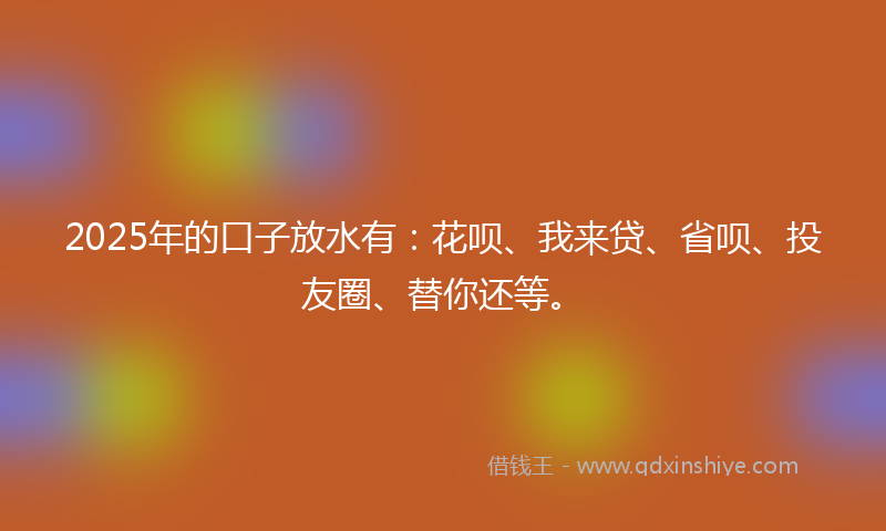 2025年的口子放水有：花呗、我来贷、省呗、投友圈、替你还等。