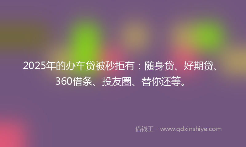 2025年的办车贷被秒拒有：随身贷、好期贷、360借条、投友圈、替你还等。