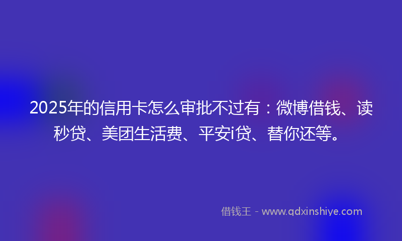 2025年的信用卡怎么审批不过有：微博借钱、读秒贷、美团生活费、平安i贷、替你还等。