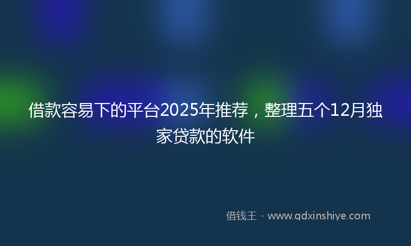 借款容易下的平台2025年推荐，整理五个12月独家贷款的软件