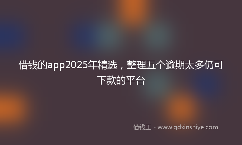借钱的app2025年精选，整理五个逾期太多仍可下款的平台