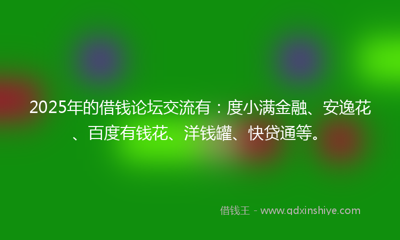 2025年的借钱论坛交流有：度小满金融、安逸花、百度有钱花、洋钱罐、快贷通等。
