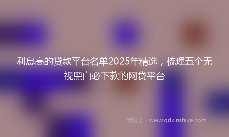 利息高的贷款平台名单2025年精选，梳理五个无视黑白必下款的网贷平台