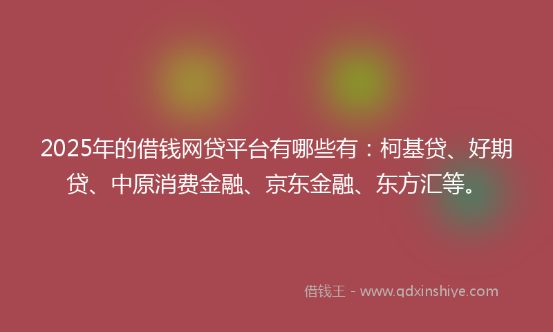2025年的借钱网贷平台有哪些有：柯基贷、好期贷、中原消费金融、京东金融、东方汇等。
