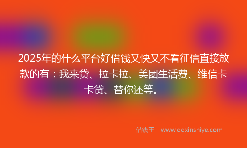 2025年的什么平台好借钱又快又不看征信直接放款的有：我来贷、拉卡拉、美团生活费、维信卡卡贷、替你还等。