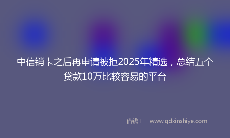 中信销卡之后再申请被拒2025年精选，总结五个贷款10万比较容易的平台