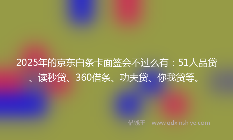 2025年的京东白条卡面签会不过么有：51人品贷、读秒贷、360借条、功夫贷、你我贷等。