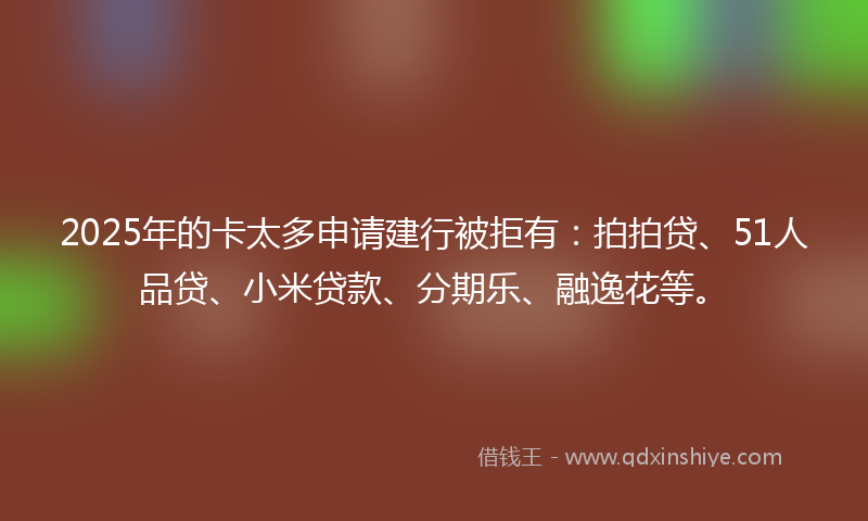 2025年的卡太多申请建行被拒有：拍拍贷、51人品贷、小米贷款、分期乐、融逸花等。
